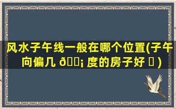 风水子午线一般在哪个位置(子午向偏几 🐡 度的房子好 ☘ )
